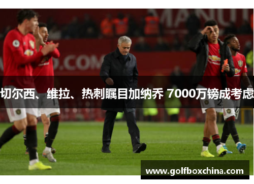 切尔西、维拉、热刺瞩目加纳乔 7000万镑成考虑