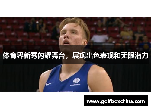 体育界新秀闪耀舞台，展现出色表现和无限潜力