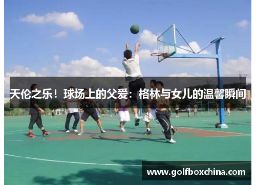 天伦之乐！球场上的父爱：格林与女儿的温馨瞬间